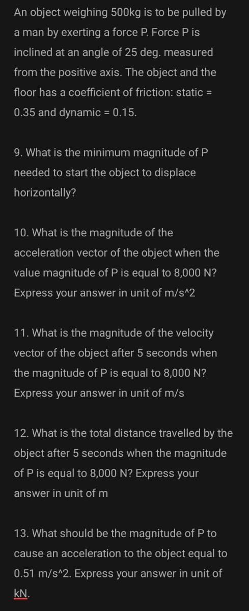 An object weighing 500kg is to be pulled by
a man by exerting a force P. Force P is
inclined at an angle of 25 deg. measured
from the positive axis. The object and the
floor has a coefficient of friction: static =
0.35 and dynamic = 0.15.
9. What is the minimum magnitude of P
needed to start the object to displace
horizontally?
10. What is the magnitude of the
acceleration vector of the object when the
value magnitude of P is equal to 8,000 N?
Express your answer in unit of m/s^2
11. What is the magnitude of the velocity
vector of the object after 5 seconds when
the magnitude of P is equal to 8,000 N?
Express your answer in unit of m/s
12. What is the total distance travelled by the
object after 5 seconds when the magnitude
of P is equal to 8,000 N? Express your
answer in unit of m
13. What should be the magnitude of P to
cause an acceleration to the object equal to
0.51 m/s^2. Express your answer in unit of
kN.
