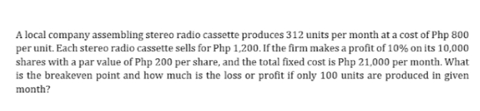 A local company assembling stereo radio cassette produces 312 units per month at a cost of Php 800
per unit. Each stereo radio cassette sells for Php 1,200. If the firm makes a profit of 10% on its 10,000
shares with a par value of Php 200 per share, and the total fixed cost is Php 21,000 per month. What
is the breakeven point and how much is the loss or profit if only 100 units are produced in given
month?
