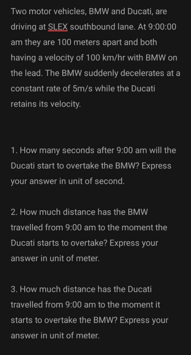 Two motor vehicles, BMW and Ducati, are
driving at SLEX southbound lane. At 9:00:00
am they are 100 meters apart and both
having a velocity of 100 km/hr with BMW on
the lead. The BMW suddenly decelerates at a
constant rate of 5m/s while the Ducati
retains its velocity.
1. How many seconds after 9:00 am will the
Ducati start to overtake the BMW? Express
your answer in unit of second.
2. How much distance has the BMW
travelled from 9:00 am to the moment the
Ducati starts to overtake? Express your
answer in unit of meter.
3. How much distance has the Ducati
travelled from 9:00 am to the moment it
starts to overtake the BMW? Express your
answer in unit of meter.
