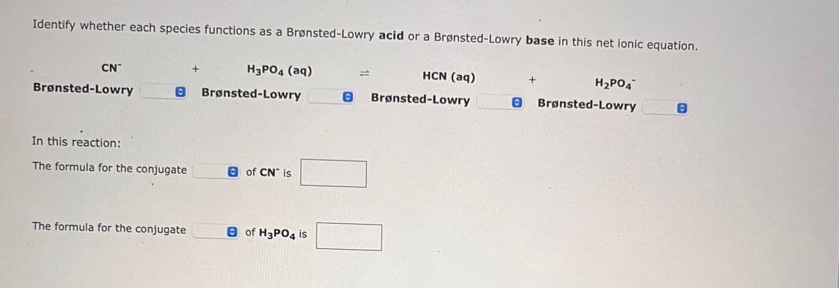 Identify whether each species functions as a Brønsted-Lowry acid or a Brønsted-Lowry base in this net ionic equation.
CN
Brønsted-Lowry
H3PO4 (aq)
O Brønsted-Lowry
In this reaction:
The formula for the conjugate
The formula for the conjugate
+
of CN is
of H3PO4 is
HCN (aq)
O Brønsted-Lowry
O
+
H₂PO4
Brønsted-Lowry