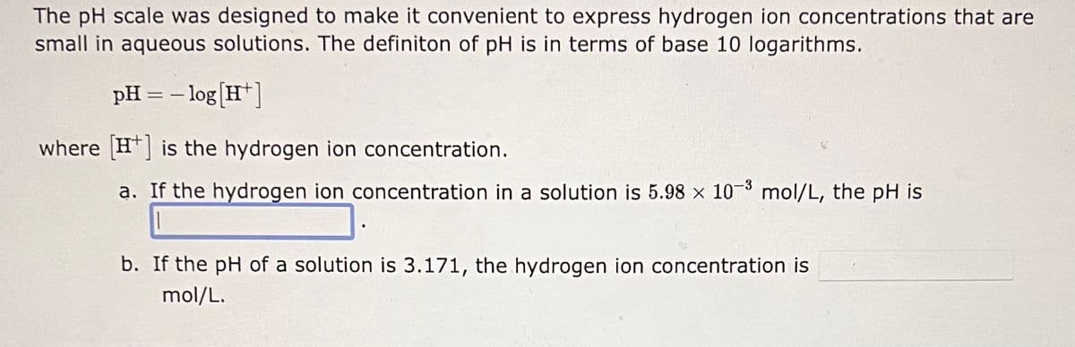 The pH scale was designed to make it convenient to express hydrogen ion concentrations that are
small in aqueous solutions. The definiton of pH is in terms of base 10 logarithms.
pH = -log[H¹]
where [H] is the hydrogen ion concentration.
a. If the hydrogen ion concentration in a solution is 5.98 x 10-3 mol/L, the pH is
b. If the pH of a solution is 3.171, the hydrogen ion concentration is
mol/L.