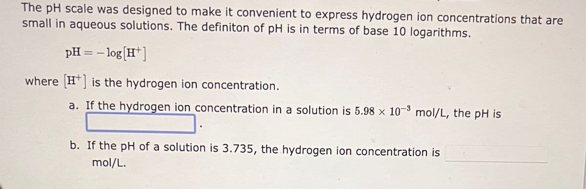 The pH scale was designed to make it convenient to express hydrogen ion concentrations that are
small in aqueous solutions. The definiton of pH is in terms of base 10 logarithms.
pH = -log[H+]
where [H] is the hydrogen ion concentration.
a. If the hydrogen ion concentration in a solution is 5.98 x 10-3 mol/L, the pH is
b. If the pH of a solution is 3.735, the hydrogen ion concentration is
mol/L.