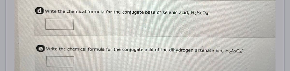 Write the chemical formula for the conjugate base of selenic acid, H₂SO4.
e Write the chemical formula for the conjugate acid of the dihydrogen arsenate ion, H₂AsO4.