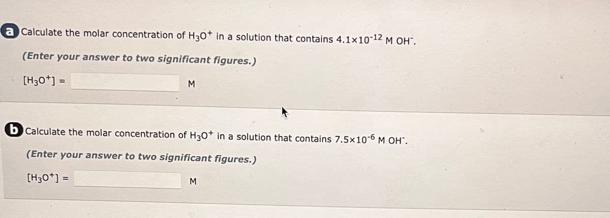 a Calculate the molar concentration of H3O+ in a solution that contains 4.1x10-12 M OH².
(Enter your answer to two significant figures.)
[H3O+] =
M
b Calculate the molar concentration of H3O+ in a solution that contains 7.5x10-6 M OH".
(Enter your answer to two significant figures.)
[H3O+] =
M