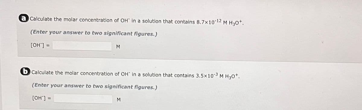 a Calculate the molar concentration of OH in a solution that contains 8.7×10-¹2 M H30+.
(Enter your answer to two significant figures.)
[OH-] =
M
bCalculate the molar concentration of OH in a solution that contains 3.5×10-3 M H30+.
(Enter your answer to two significant figures.)
[OH-] =
M