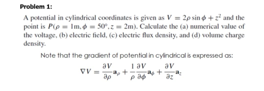 Problem 1:
A potential in cylindrical coordinates is given as V = 2p sin ø + z² and the
point is P(p = Im, ø = 50°, z = 2m). Calculate the (a) numerical value of
the voltage, (b) electric field, (c) electric flux density, and (d) volume charge
density.
%3D
Note that the gradient of potential in cylindrical is expressed as:
av
1 av
av
az
az
VV =
-a, +
ap

