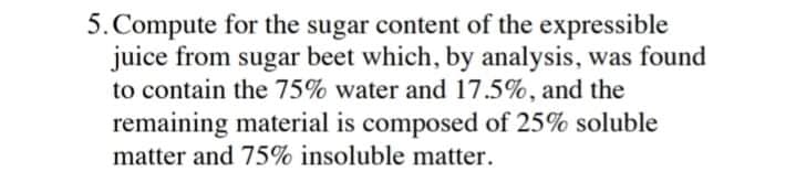 5.Compute for the sugar content of the expressible
juice from sugar beet which, by analysis, was found
to contain the 75% water and 17.5%, and the
remaining material is composed of 25% soluble
matter and 75% insoluble matter.
