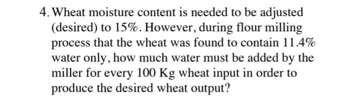 4. Wheat moisture content is needed to be adjusted
(desired) to 15%. However, during flour milling
process that the wheat was found to contain 11.4%
water only, how much water must be added by the
miller for every 100 Kg wheat input in order to
produce the desired wheat output?
