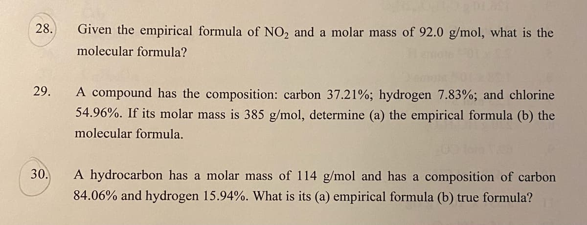 28.
Given the empirical formula of NO2 and a molar mass of 92.0 g/mol, what is the
molecular formula?
29.
A compound has the composition: carbon 37.21%; hydrogen 7.83%; and chlorine
54.96%. If its molar mass is 385 g/mol, determine (a) the empirical formula (b) the
molecular formula.
30.
A hydrocarbon has a molar mass of 114 g/mol and has a composition of carbon
84.06% and hydrogen 15.94%. What is its (a) empirical formula (b) true formula?
