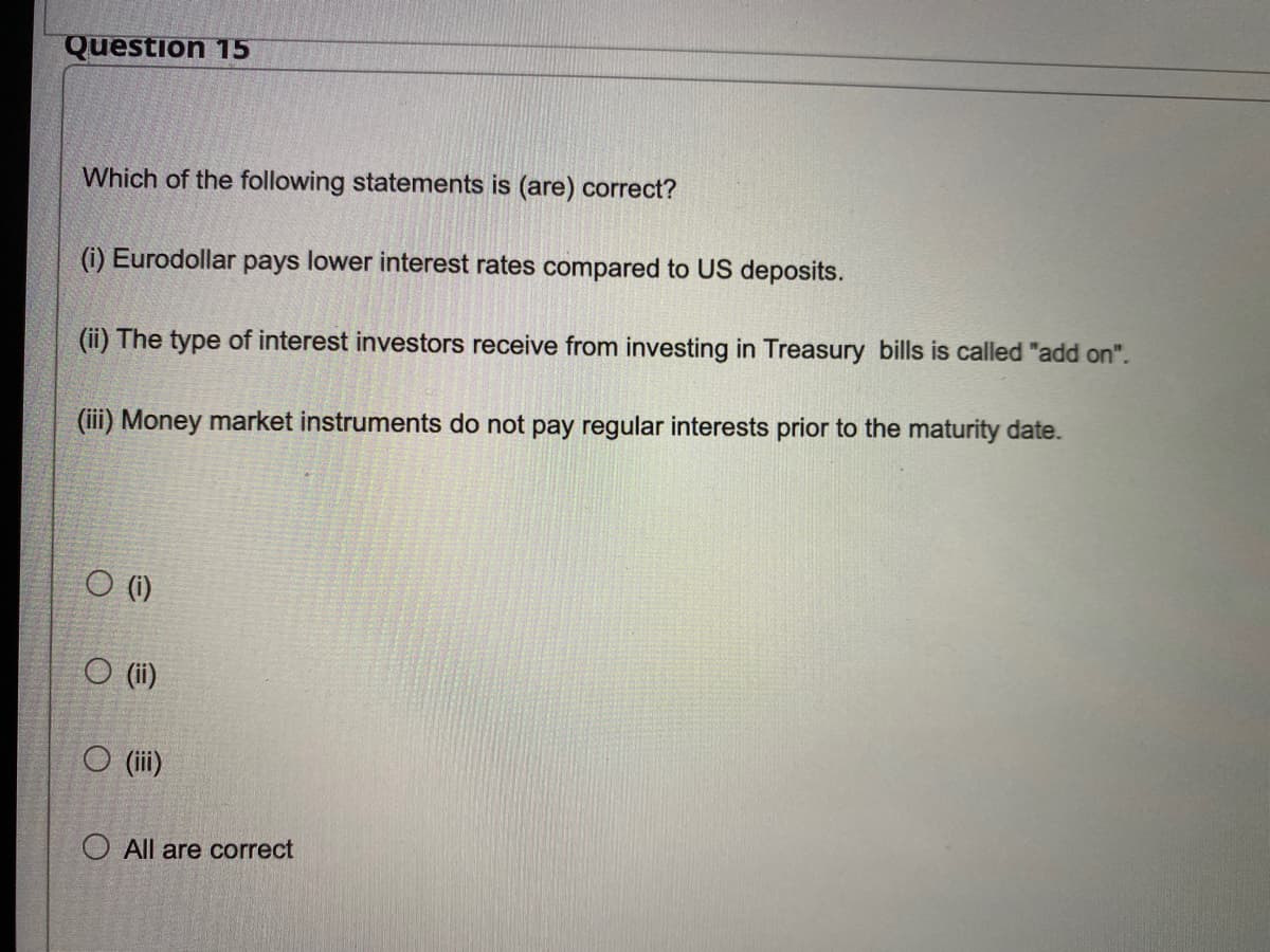 Question 15
Which of the following statements is (are) correct?
(i) Eurodollar pays lower interest rates compared to US deposits.
(ii) The type of interest investors receive from investing in Treasury bills is called "add on".
(iii) Money market instruments do not pay regular interests prior to the maturity date.
O (i)
O (ii)
O (iii)
O All are correct