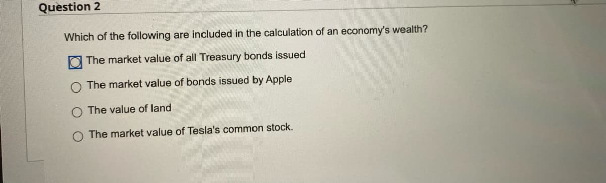 Question 2
Which of the following are included in the calculation of an economy's wealth?
The market value of all Treasury bonds issued
The market value of bonds issued by Apple
The value of land
The market value of Tesla's common stock.
