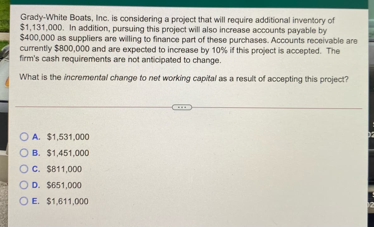 Grady-White Boats, Inc. is considering a project that will require additional inventory of
$1,131,000. In addition, pursuing this project will also increase accounts payable by
$400,000 as suppliers are willing to finance part of these purchases. Accounts receivable are
currently $800,000 and are expected to increase by 10% if this project is accepted. The
firm's cash requirements are not anticipated to change.
What is the incremental change to net working capital as a result of accepting this project?
O A. $1,531,000
O B. $1,451,000
C. $811,000
D. $651,000
O E. $1,611,000
