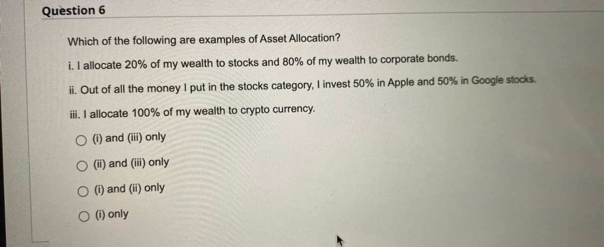 Question 6
Which of the following are examples of Asset Allocation?
i. I allocate 20% of my wealth to stocks and 80% of my wealth to corporate bonds.
ii. Out of all the money I put in the stocks category, I invest 50% in Apple and 50% in Google stocks.
iii. I allocate 100% of my wealth to crypto currency.
(i) and (iii) only
O (ii) and (iii) only
O (i) and (ii) only
O (i) only