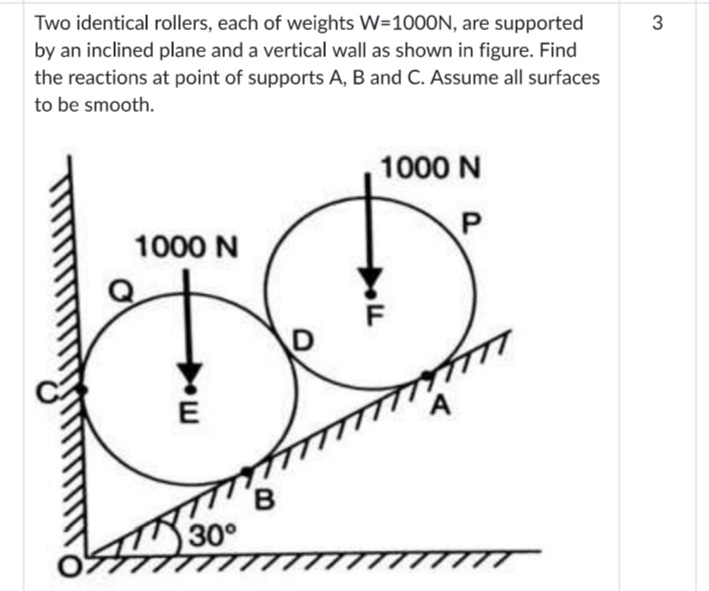 Two identical rollers, each of weights W=1000N, are supported
by an inclined plane and a vertical wall as shown in figure. Find
the reactions at point of supports A, B and C. Assume all surfaces
3
to be smooth.
1000 N
1000 N
E
A
30°
