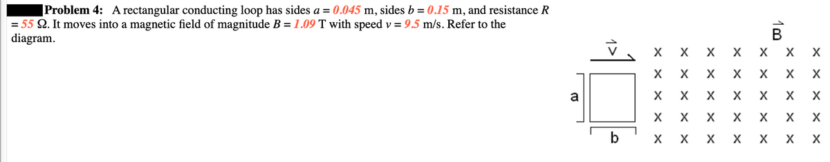 Problem 4: A rectangular conducting loop has sides a = 0.045 m, sides b = 0.15 m, and resistance R
= 55 22. It moves into a magnetic field of magnitude B = 1.09 T with speed v = 9.5 m/s. Refer to the
diagram.
T
a
b
X X X
X
X X X
ххххх
X X
ххххх
ххххх
xx
13
X X X
B
xx
XX
X
X
X X X
X
xx
X X
X
xx
X