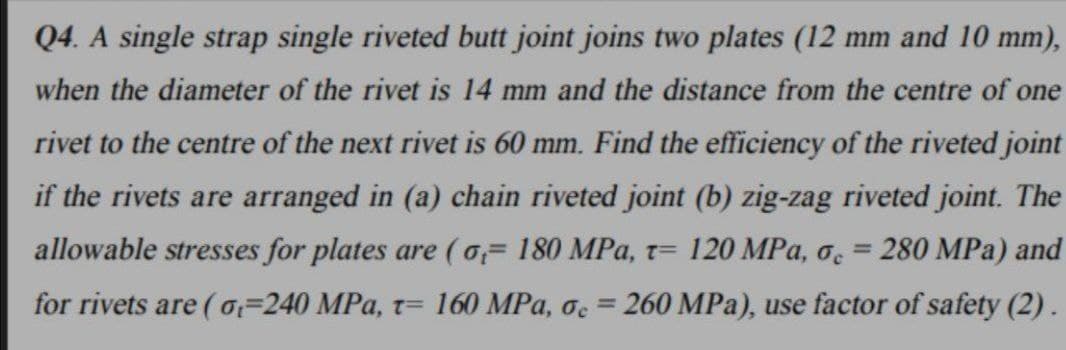 Q4. A single strap single riveted butt joint joins two plates (12 mm and 10 mm),
when the diameter of the rivet is 14 mm and the distance from the centre of one
rivet to the centre of the next rivet is 60 mm. Find the efficiency of the riveted joint
if the rivets are arranged in (a) chain riveted joint (b) zig-zag riveted joint. The
allowable stresses for plates are (o 180 MPa, t= 120 MPa, o = 280 MPa) and
for rivets are (o=240 MPa, t= 160 MPa, oc=260 MPa), use factor of safety (2).