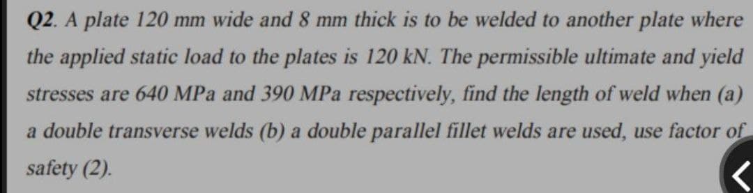 Q2. A plate 120 mm wide and 8 mm thick is to be welded to another plate where
the applied static load to the plates is 120 kN. The permissible ultimate and yield
stresses are 640 MPa and 390 MPa respectively, find the length of weld when (a)
a double transverse welds (b) a double parallel fillet welds are used, use factor of
safety (2).