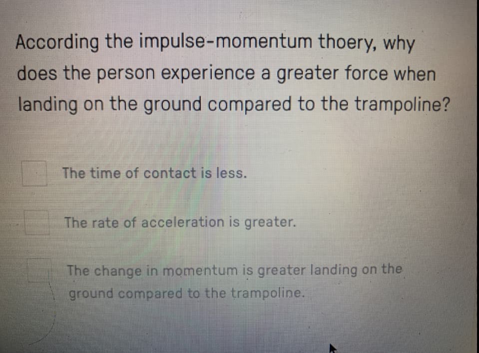 According the impulse-momentum thoery, why
does the person experience a greater force when
landing on the ground compared to the trampoline?
The time of contact is less.
The rate of acceleration is greater.
The change in momentum is greater landing on the
ground compared to the trampoline.
