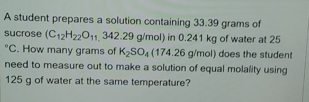 A student prepares a solution containing 33.39 grams of
sucrose (C12H22O11, 342.29 g/mol) in 0.241 kg of water at 25
°C. How many grams of K2SO4 (174.26 g/mol) does the student
need to measure out to make a solution of equal molality using
125 g of water at the same temperature?
