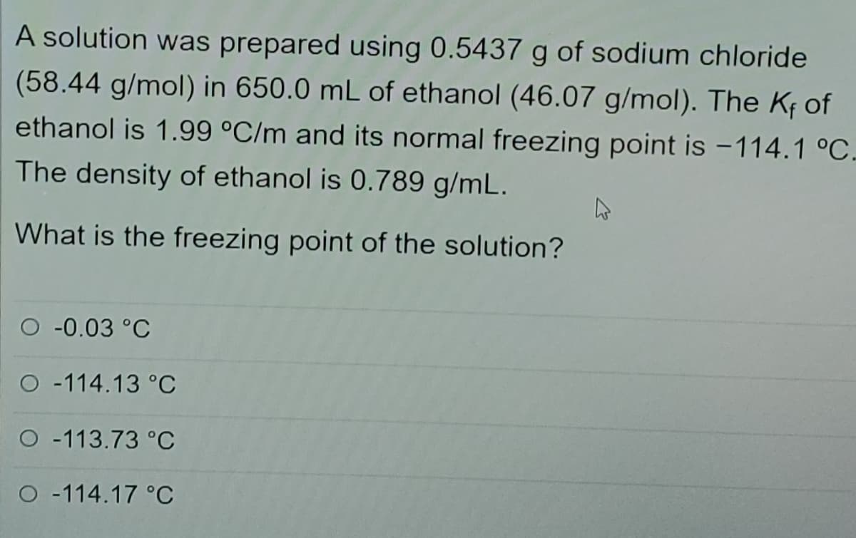 A solution was prepared using 0.5437 g of sodium chloride
(58.44 g/mol) in 650.0 mL of ethanol (46.07 g/mol). The KĘ of
ethanol is 1.99 °C/m and its normal freezing point is -114.1 °C.
The density of ethanol is 0.789 g/mL.
What is the freezing point of the solution?
O -0.03 °C
O -114.13 °C
O -113.73 °C
O -114.17 °C
