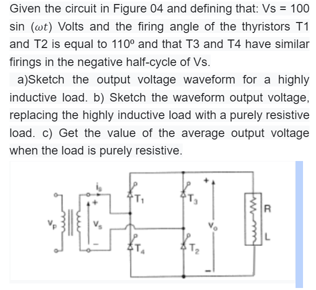 Given the circuit in Figure 04 and defining that: Vs = 100
sin (wt) Volts and the firing angle of the thyristors T1
and T2 is equal to 110° and that T3 and T4 have similar
firings in the negative half-cycle of Vs.
a)Sketch the output voltage waveform for a highly
inductive load. b) Sketch the waveform output voltage,
replacing the highly inductive load with a purely resistive
load. c) Get the value of the average output voltage
when the load is purely resistive.
