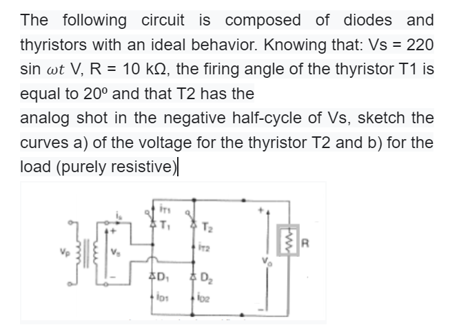 The following circuit is composed of diodes and
thyristors with an ideal behavior. Knowing that: Vs = 220
sin wt V, R = 10 kN, the firing angle of the thyristor T1 is
equal to 20° and that T2 has the
analog shot in the negative half-cycle of Vs, sketch the
curves a) of the voltage for the thyristor T2 and b) for the
load (purely resistive)
T2
R
추D
추 Da
los
