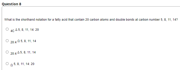 Question 8
What is the shorthand notation for a fatty acid that contain 20 carbon atoms and double bonds at carbon number 5, 8, 11, 14?
4CA5, 8, 11, 14:20
20:45, 8, 11, 14
20:45, 8, 11, 14
25, 8, 11, 14:20