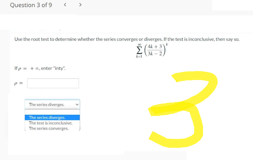 Question 3 of 9
<
Use the root test to determine whether the series converges or diverges. If the test is inconclusive, then say so.
k
4k+ 3)
3k-2
Ifp = +∞, enter "inty".
P =
The series diverges.
>
The series diverges.
The test is inconclusive.
The series converges.
Σ
k=1
3