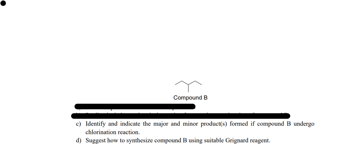 Compound B
c) Identify and indicate the major and minor product(s) formed if compound B undergo
chlorination reaction.
d) Suggest how to synthesize compound B using suitable Grignard reagent.
