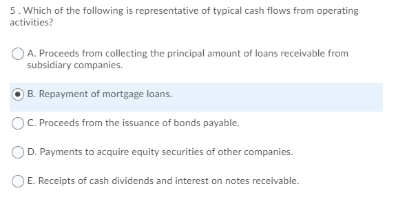 5. Which of the following is representative of typical cash flows from operating
activities?
A. Proceeds from collecting the principal amount of loans receivable from
subsidiary companies.
B. Repayment of mortgage loans.
) C. Proceeds from the issuance of bonds payable.
OD. Payments to acquire equity securities of other companies.
O E. Receipts of cash dividends and interest on notes receivable.
