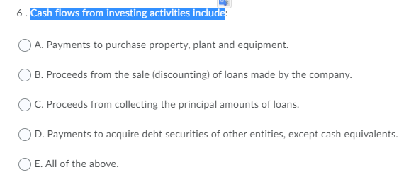 6. Cash flows from investing activities include:
A. Payments to purchase property, plant and equipment.
B. Proceeds from the sale (discounting) of loans made by the company.
C. Proceeds from collecting the principal amounts of loans.
D. Payments to acquire debt securities of other entities, except cash equivalents.
E. All of the above.

