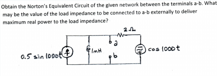 Obtain the Norton's Equivalent Circuit of the given network between the terminals a-b. What
may be the value of the load impedance to be connected to a-b externally to deliver
maximum real power to the load impedance?
'ImH
cos (000t
0.5 sin i0oot
