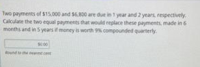 Two payments of $15,000 and $6,800 are due in 1 year and 2 years, respectively.
Calculate the two equal payments that would replace these payments, made in 6
months and in 5 years if money is worth 9% compounded quarterly.
$0.00
Round to the nearest c