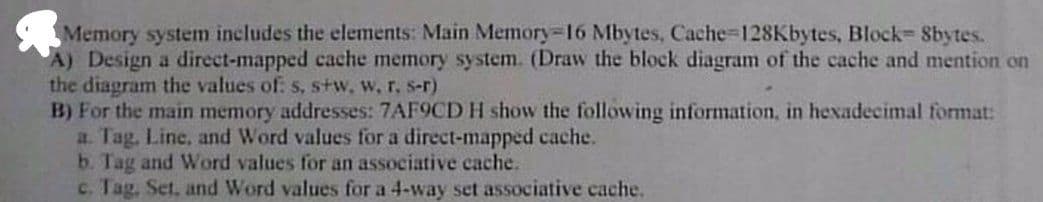 Memory system includes the elements: Main Memory-16 Mbytes, Cache=128Kbytes, Block-8bytes.
A) Design a direct-mapped cache memory system. (Draw the block diagram of the cache and mention on
the diagram the values of: s, s+w, w, r. s-r)
B) For the main memory addresses: 7AF9CD H show the following information, in hexadecimal format:
a. Tag. Line, and Word values for a direct-mapped cache.
b. Tag and Word values for an associative cache.
c. Tag, Set, and Word values for a 4-way set associative cache.