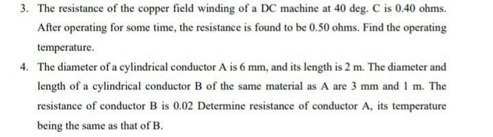 3. The resistance of the copper field winding of a DC machine at 40 deg. C is 0.40 ohms.
After operating for some time, the resistance is found to be 0.50 ohms. Find the operating
temperature.
4. The diameter of a cylindrical conductor A is 6 mm, and its length is 2 m. The diameter and
length of a cylindrieal conductor B of the same material as A are 3 mm and 1 m. The
resistance of conductor B is 0.02 Determine resistance of conductor A, its temperature
being the same as that of B.
