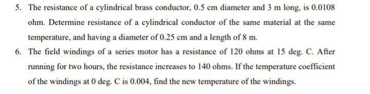 5. The resistance of a cylindrical brass conductor, 0.5 cm diameter and 3 m long, is 0.0108
ohm. Determine resistance of a cylindrical conductor of the same material at the same
temperature, and having a diameter of 0.25 cm and a length of 8 m.
6. The field windings of a series motor has a resistance of 120 ohms at 15 deg. C. After
running for two hours, the resistance increases to 140 ohms. If the temperature coefficient
of the windings at 0 deg. C is 0.004, find the new temperature of the windings.
