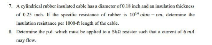 7. A cylindrical rubber insulated cable has a diameter of 0.18 inch and an insulation thickness
of 0.25 inch. If the specific resistance of rubber is 1014 ohm – cm, determine the
insulation resistance per 1000-ft length of the cable.
8. Determine the p.d. which must be applied to a 5kN resistor such that a current of 6 mA
may flow.
