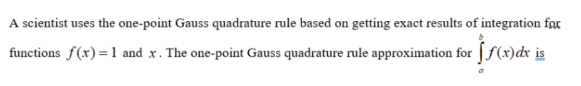 A scientist uses the one-point Gauss quadrature rule based on getting exact results of integration for
functions f(x) = 1 and x. The one-point Gauss quadrature rule approximation for
f(x) dx is
a