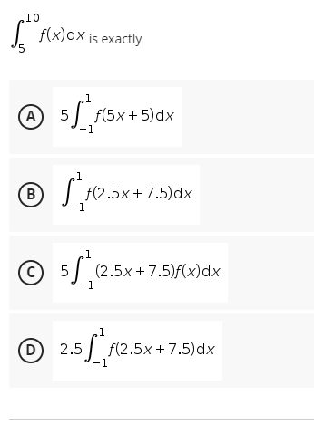 10
f(x) dx is exactly
5
1
Ⓒ 5√²/f(²
A 5 f(5x+5) dx
-1
1
® √²/F(²2
B f(2.5x+7.5)dx
-1
1
Ⓒ5 (2.5x+7.5)f(x)dx
(C) -1
D
5² f(2.5x+7.5)dx
-1
2.5