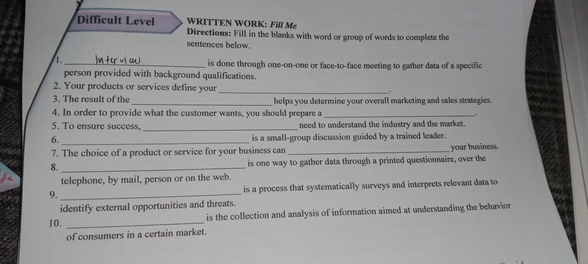 Difficult Level
WRITTEN WORK: Fill Me
Directions: Fill in the blanks with word or group of words to complete the
sentences below.
Interviaw
person provided with background qualifications.
2. Your products or services define your
1.
is done through one-on-one or face-to-face meeting to gather data of a specific
3. The result of the
helps you determine your overall marketing and sales strategies.
4. In order to provide what the customer wants, you should prepare a
5. To ensure success,
need to understand the industry and the market.
6.
is a small-group discussion guided by a trained leader.
your business.
7. The choice of a product or service for your business can
8.
is one way to gather data through a printed questionnaire, over the
telephone, by mail, person or on the web.
is a process that systematically surveys and interprets relevant data to
9.
identify external opportunities and threats.
is the collection and analysis of information aimed at understanding the behavior
10.
of consumers in a certain market.
