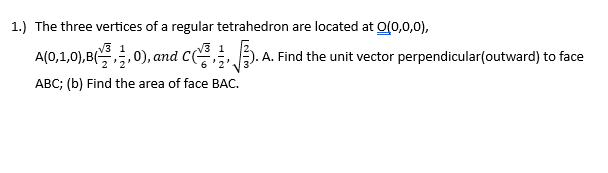 1.) The three vertices of a regular tetrahedron are located at 0(0,0,0),
A(0,1,0),B(0), and C.
ABC; (b) Find the area of face BAC.
.A. Find the unit vector perpendicular(outward) to face