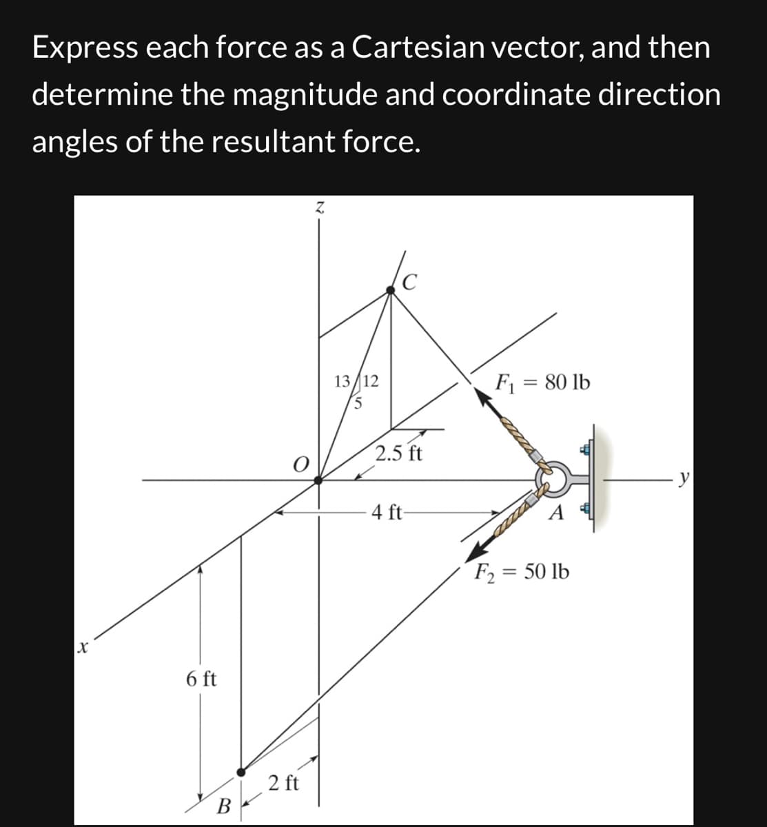 Express each force as a Cartesian vector, and then
determine the magnitude and coordinate direction
angles of the resultant force.
x
6 ft
B
2 ft
Z
13/12
5
2.5 ft
-4 ft-
F₁ = 80 lb
F₂ = 50 lb