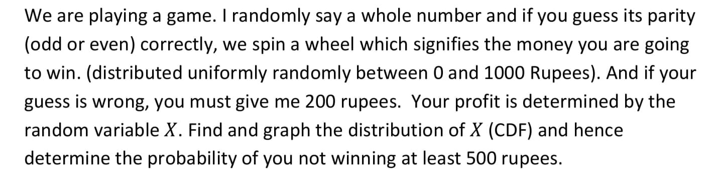 We are playing a game. I randomly say a whole number and if you guess its parity
(odd or even) correctly, we spin a wheel which signifies the money you are going
to win. (distributed uniformly randomly between 0 and 1000 Rupees). And if your
guess is wrong, you must give me 200 rupees. Your profit is determined by the
random variable X. Find and graph the distribution of X (CDF) and hence
determine the probability of you not winning at least 500 rupees.
