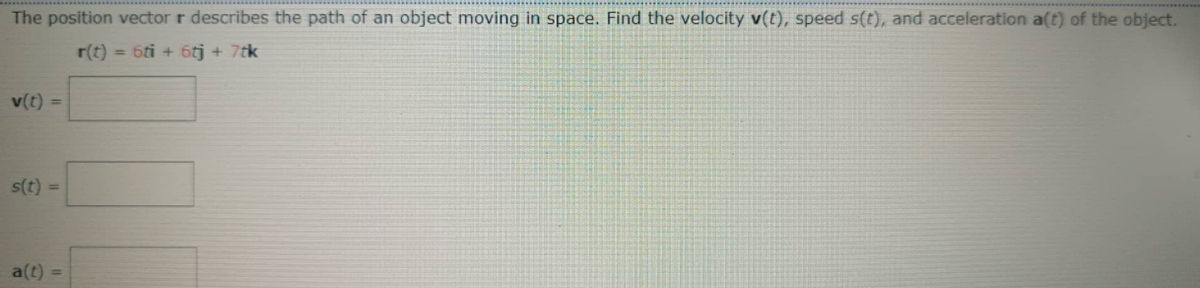 The position vector r describes the path of an object moving in space. Find the velocity v(t), speed s(t), and acceleration a(t) of the object.
r(t) = 6ti + 6tj + 7tk
v(t) =
s(t) =
a(t) =
