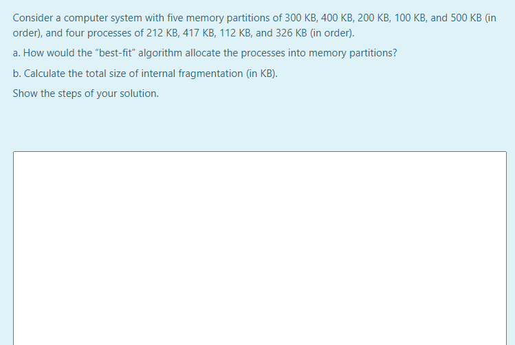 Consider a computer system with five memory partitions of 300 KB, 400 KB, 200 KB, 100 KB, and 500 KB (in
order), and four processes of 212 KB, 417 KB, 112 KB, and 326 KB (in order).
a. How would the "best-fit" algorithm allocate the processes into memory partitions?
b. Calculate the total size of internal fragmentation (in KB).
Show the steps of your solution.
