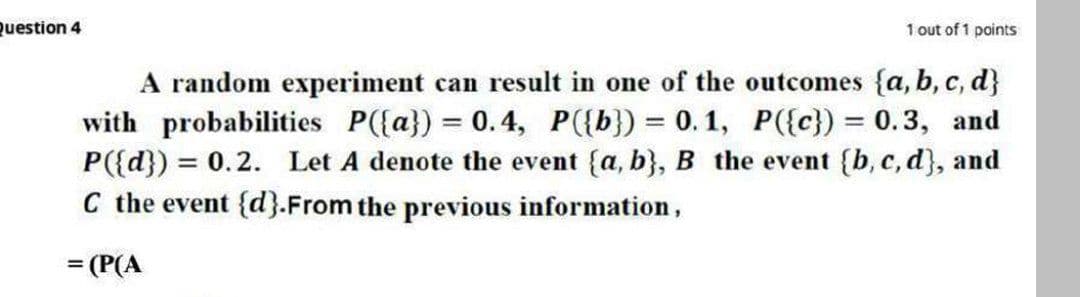 Question 4
1 out of 1 points
A random experiment can result in one of the outcomes {a, b, c, d}
with probabilities P({a}) = 0.4, P({b}) = 0. 1, P({c}) = 0.3, and
P({d}) = 0.2. Let A denote the event {a, b}, B the event {b, c,d}, and
C the event {d}.From the previous information,
= (P(A
