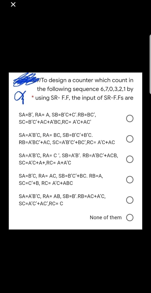 To design a counter which count in
the following sequence 6,7,0,3,2,1 by
using SR- F.F, the input of SR-F.Fs are
SA=B', RA= A, SB=B'C+C'.RB=BC',
SC=B'C'+AC+A'BC,RC= A'C+AC'
SA=A'B'C, RA= BC, SB=B'C'+B'C.
RB=A'BC'+AC, SC=A'B'C'+BC',RC= A'C+AC
SA=A'B'C, RA= C', SB=A'B'. RB=A'BC'+ACB,
SC=A'C+A+,RC= A+A°C
SA=B'C, RA= AC, SB=B'C'+BC. RB=A,
SC=C'+B, RC= A'C+ABC
SA=A'B'C, RA= AB, SB=B'.RB=DAC+A'C,
SC=A'C'+AC',RC= C
None of them O
