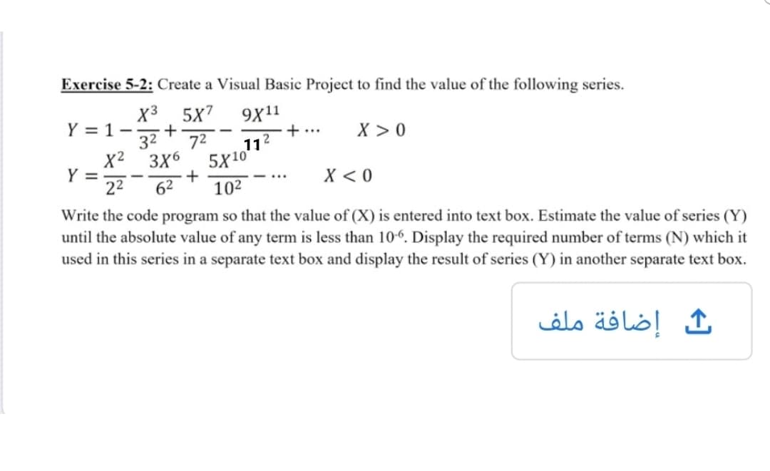 Exercise 5-2: Create a Visual Basic Project to find the value of the following series.
X3 5x7
9X11
Y = 1--
32
72
+...
2
X > 0
11
X2 3X6
5X10
Y =
22
+
62
X < 0
...
102
Write the code program so that the value of (X) is entered into text box. Estimate the value of series (Y)
until the absolute value of any term is less than 10-6. Display the required number of terms (N) which it
used in this series in a separate text box and display the result of series (Y) in another separate text box.
إضافة ملف
