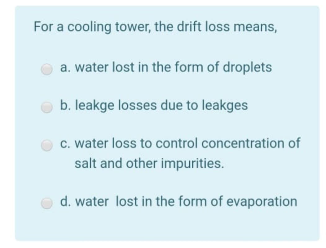 For a cooling tower, the drift loss means,
a. water lost in the form of droplets
b. leakge losses due to leakges
c. water loss to control concentration of
salt and other impurities.
d. water lost in the form of evaporation
