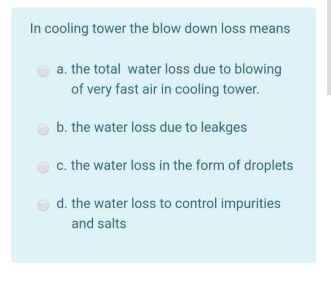 In cooling tower the blow down loss means
a. the total water loss due to blowing
of very fast air in cooling tower.
b. the water loss due to leakges
c. the water loss in the form of droplets
d. the water loss to control impurities
and salts
